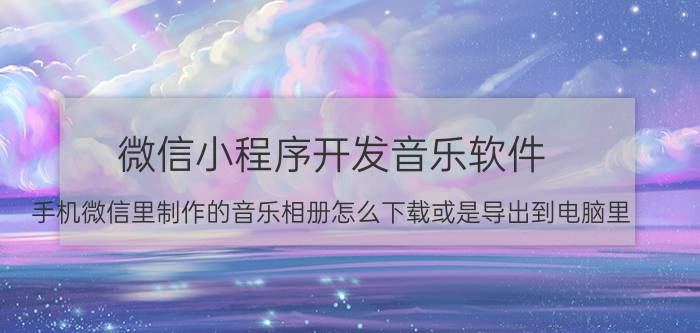 微信小程序开发音乐软件 手机微信里制作的音乐相册怎么下载或是导出到电脑里？